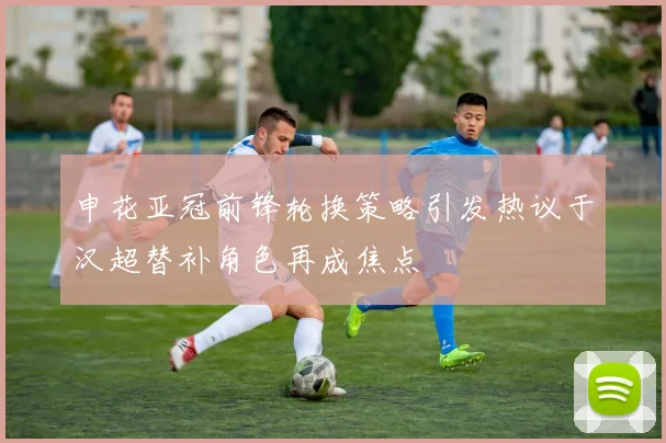 申花亚冠前锋轮换策略引发热议于汉超替补角色再成焦点