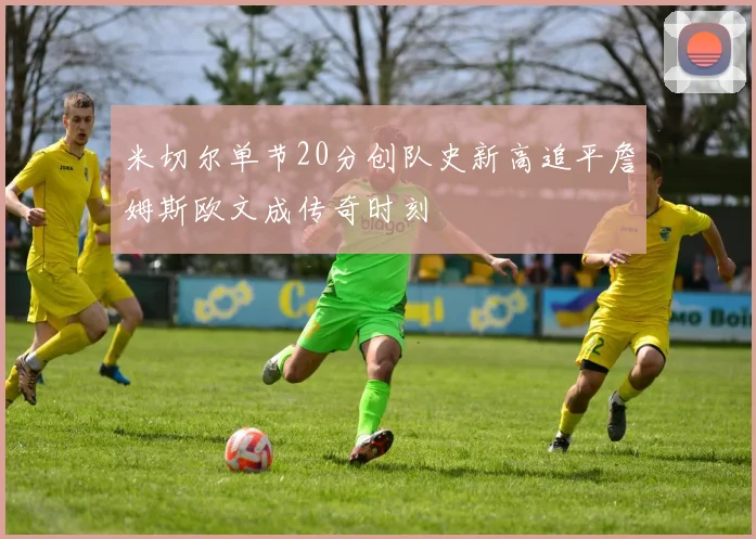 米切尔单节20分创队史新高追平詹姆斯欧文成传奇时刻