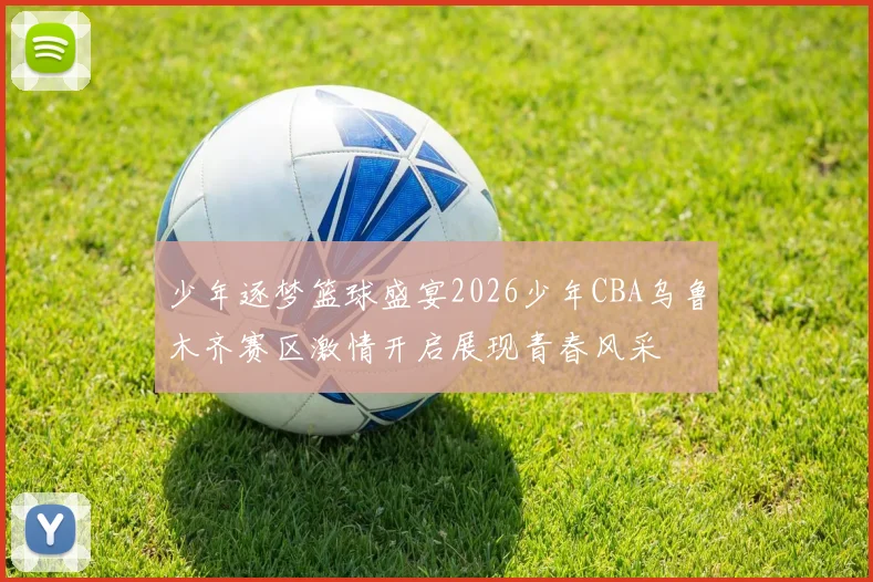 少年逐梦篮球盛宴2026少年CBA乌鲁木齐赛区激情开启展现青春风采