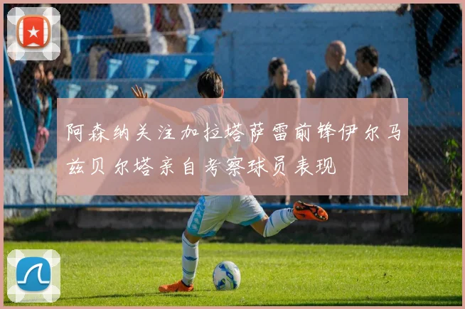 阿森纳关注加拉塔萨雷前锋伊尔马兹贝尔塔亲自考察球员表现