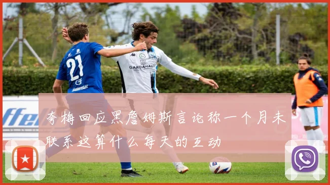 夸梅回应黑詹姆斯言论称一个月未联系这算什么每天的互动