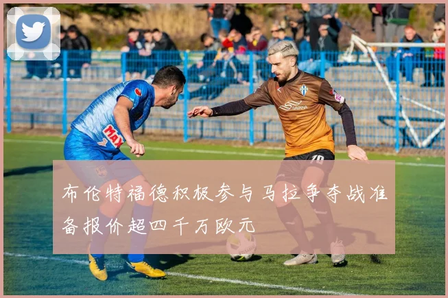 布伦特福德积极参与马拉争夺战准备报价超四千万欧元