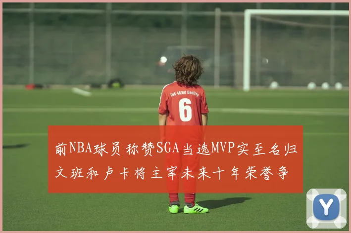 前NBA球员称赞SGA当选MVP实至名归文班和卢卡将主宰未来十年荣誉争夺