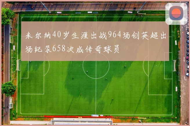 米尔纳40岁生涯出战964场创英超出场纪录658次成传奇球员