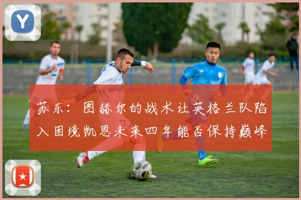 苏东：图赫尔的战术让英格兰队陷入困境凯恩未来四年能否保持巅峰状态