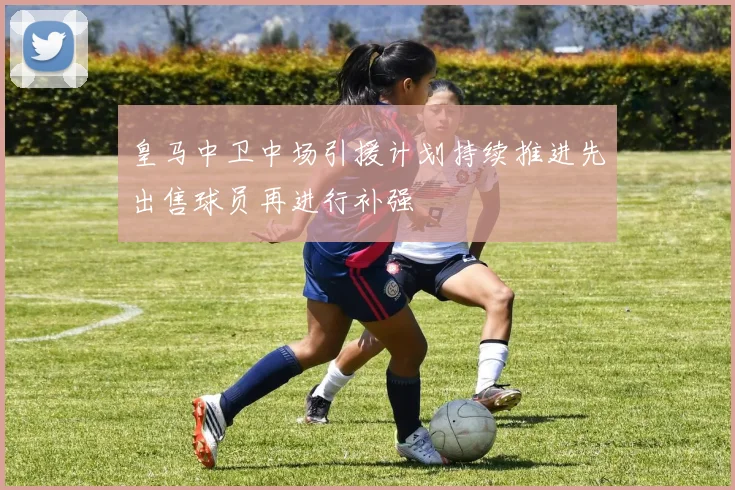皇马中卫中场引援计划持续推进先出售球员再进行补强