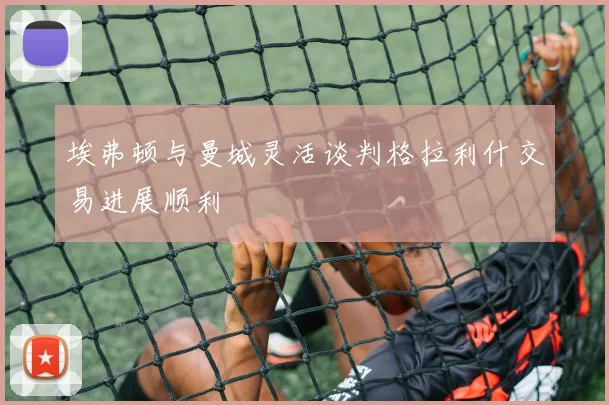 埃弗顿与曼城灵活谈判格拉利什交易进展顺利