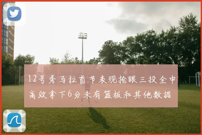 12号秀马拉首节表现抢眼三投全中高效拿下6分未有篮板和其他数据
