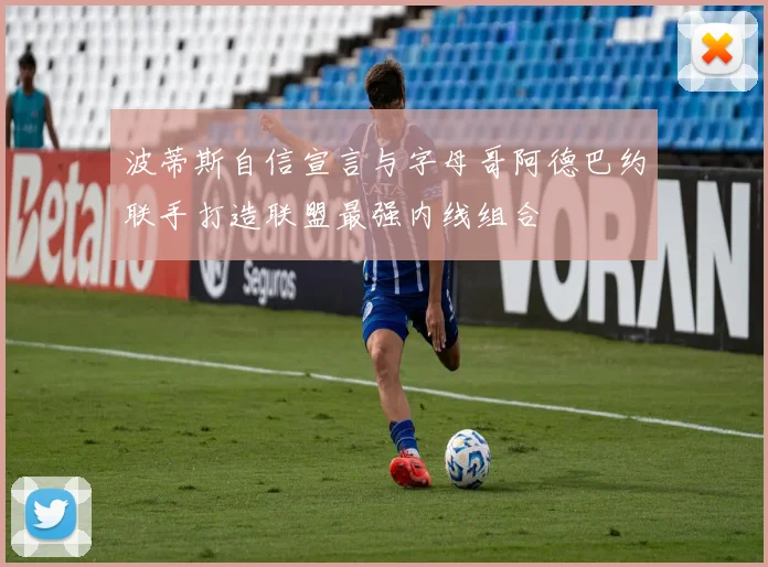 波蒂斯自信宣言与字母哥阿德巴约联手打造联盟最强内线组合