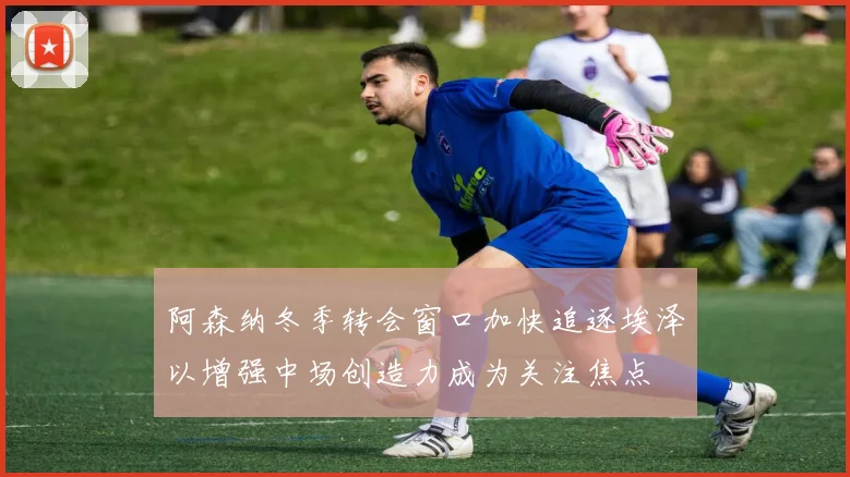 阿森纳冬季转会窗口加快追逐埃泽以增强中场创造力成为关注焦点