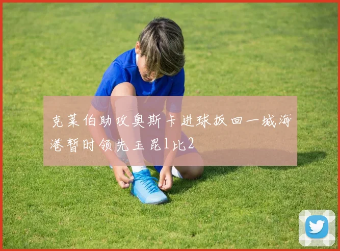 克莱伯助攻奥斯卡进球扳回一城海港暂时领先玉昆1比2