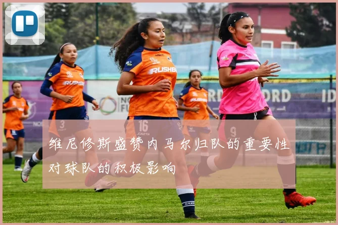维尼修斯盛赞内马尔归队的重要性对球队的积极影响