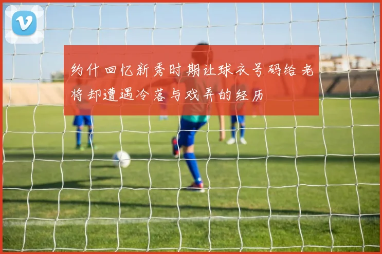 约什回忆新秀时期让球衣号码给老将却遭遇冷落与戏弄的经历