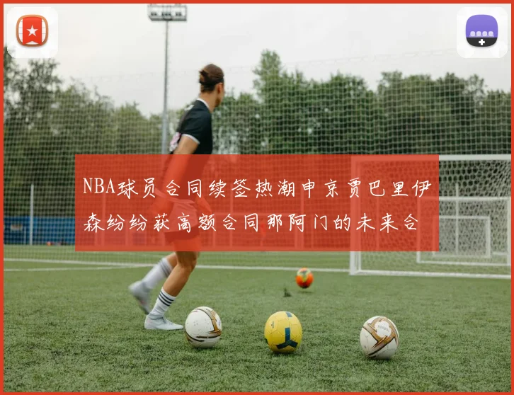 NBA球员合同续签热潮申京贾巴里伊森纷纷获高额合同那阿门的未来合同将如何定价