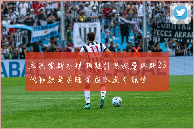 本西蒙斯社媒晒鞋引热议詹姆斯23代鞋款是否暗示成队友可能性