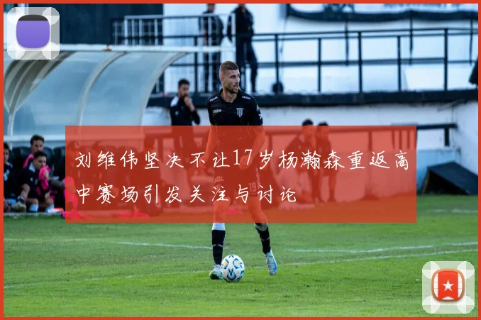 刘维伟坚决不让17岁杨瀚森重返高中赛场引发关注与讨论