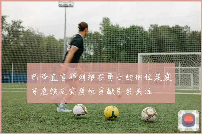 巴爷直言邓利维在勇士的地位岌岌可危缺乏实质性贡献引发关注
