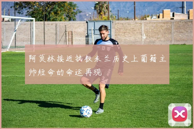 阿莫林接近执教米兰历史上葡籍主帅短命的命运再现