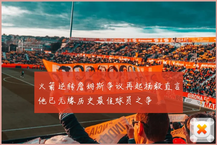 火箭逆转詹姆斯争议再起杨毅直言他已无缘历史最佳球员之争
