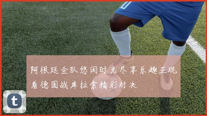 阿根廷全队悠闲时光尽享乐趣正观看德国战库拉索精彩对决