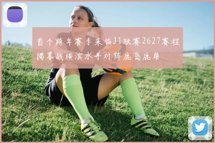 首个跨年赛季来临J1联赛2627赛程揭幕战横滨水手对阵鹿岛鹿角