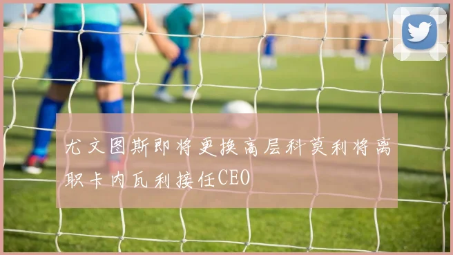尤文图斯即将更换高层科莫利将离职卡内瓦利接任CEO