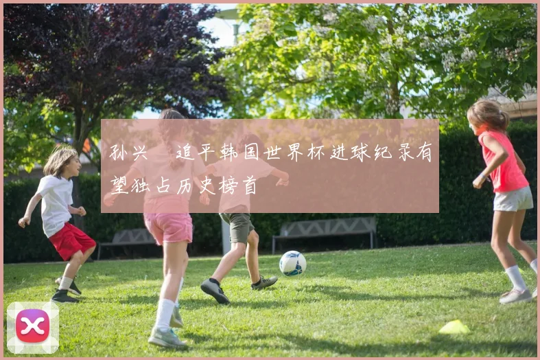 孙兴慜追平韩国世界杯进球纪录有望独占历史榜首